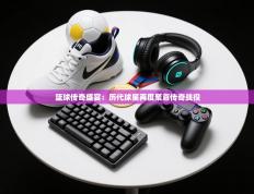 篮球传奇盛宴：历代球星再度聚首传奇战役