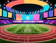 汗水与荣誉！运动员们在赛场上不惧困难